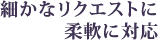 細かなリクエストに柔軟に対応